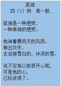 文本框: 孤独 四（1）班  焦一航 孤独是一种感受， 一种单独的感受。 他淋着暴雨天的风雨， 伸出双手， 去迎接雪白的，冰凉的雪。 说不定他以前很开心呢， 可是他的心， 已经凉透了。 